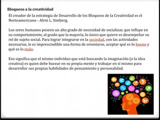 4
Bloqueos a la creatividad
El creador de la estrategia de Desarrollo de los Bloqueos de la Creatividad es el
Norteamericano - Alvin L. Simberg.
Los seres humanos poseen un alto grado de necesidad de socializar, que influye en
su comportamiento, al grado que la mayoría, lo único que quiere es desempeñar su
rol de sujeto social. Para lograr integrarse en la sociedad, con las actividades
necesarias, le es imprescindible una forma de orientarse, aceptar qué es lo bueno y
qué es lo malo.
Eso significa que el mismo individuo que está buscando la imaginación (o la idea
creativa) es quien debe bucear en su propia mente y trabajar en sí mismo para
desarrollar sus propias habilidades de pensamiento y personalidad.
 