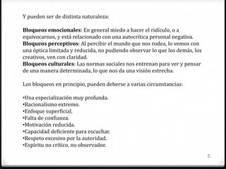 5
Y pueden ser de distinta naturaleza:
Bloqueos emocionales: En general miedo a hacer el ridículo, o a
equivocarnos, y está relacionado con una autocrítica personal negativa.
Bloqueos perceptivos: Al percibir el mundo que nos rodea, lo vemos con
una óptica limitada y reducida, no pudiendo observar lo que los demás, los
creativos, ven con claridad.
Bloqueos culturales: Las normas sociales nos entrenan para ver y pensar
de una manera determinada, lo que nos da una visión estrecha.
Los bloqueos en principio, pueden deberse a varias circunstancias:
•Una especialización muy profunda.
•Racionalismo extremo.
•Enfoque superficial.
•Falta de confianza.
•Motivación reducida.
•Capacidad deficiente para escuchar.
•Respeto excesivo por la autoridad.
•Espíritu no crítico, no observador.
 