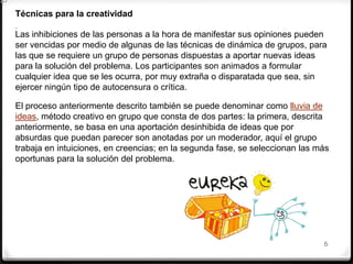 6
Técnicas para la creatividad
Las inhibiciones de las personas a la hora de manifestar sus opiniones pueden
ser vencidas por medio de algunas de las técnicas de dinámica de grupos, para
las que se requiere un grupo de personas dispuestas a aportar nuevas ideas
para la solución del problema. Los participantes son animados a formular
cualquier idea que se les ocurra, por muy extraña o disparatada que sea, sin
ejercer ningún tipo de autocensura o crítica.
El proceso anteriormente descrito también se puede denominar como lluvia de
ideas, método creativo en grupo que consta de dos partes: la primera, descrita
anteriormente, se basa en una aportación desinhibida de ideas que por
absurdas que puedan parecer son anotadas por un moderador, aquí el grupo
trabaja en intuiciones, en creencias; en la segunda fase, se seleccionan las más
oportunas para la solución del problema.
 