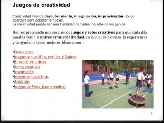 7
Juegos de creatividad
Creatividad implica descubrimiento, imaginación, improvisación. Exige
apertura para aceptar lo nuevo.
La creatividad puede ser una habilidad de todos, no sólo de los genios.
Hemos preparado una sección de juegos y retos creativos para que cada día
puedas venir a entrenar tu creatividad. en la cual se expresa la experiencia
y te ayuden a tener mejores ideas como :
•Ficcionario
•Juegos con palillos, cerillas y lápices
•Busca alternativas
•Retos creativos
•Inspiración
•Juegos con palabras
•Acertijos
•Juegos de Mesa (comerciales)
 