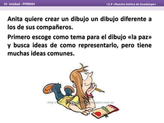 Anita quiere crear un dibujo un dibujo diferente a
los de sus compañeros.
Primero escoge como tema para el dibujo «la paz»
y busca ideas de como representarlo, pero tiene
muchas ideas comunes.
VI- Unidad : PFRRHH I.E.P «Nuestra Señora de Guadalupe»
 