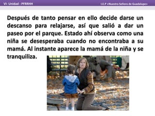 Después de tanto pensar en ello decide darse un
descanso para relajarse, así que salió a dar un
paseo por el parque. Estado ahí observa como una
niña se desesperaba cuando no encontraba a su
mamá. Al instante aparece la mamá de la niña y se
tranquiliza.
VI- Unidad : PFRRHH I.E.P «Nuestra Señora de Guadalupe»
 