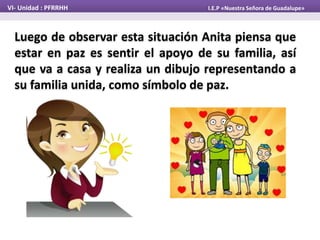 Luego de observar esta situación Anita piensa que
estar en paz es sentir el apoyo de su familia, así
que va a casa y realiza un dibujo representando a
su familia unida, como símbolo de paz.
VI- Unidad : PFRRHH I.E.P «Nuestra Señora de Guadalupe»
 