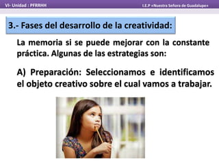 3.- Fases del desarrollo de la creatividad:
La memoria si se puede mejorar con la constante
práctica. Algunas de las estrategias son:
VI- Unidad : PFRRHH I.E.P «Nuestra Señora de Guadalupe»
A) Preparación: Seleccionamos e identificamos
el objeto creativo sobre el cual vamos a trabajar.
 