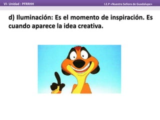 d) Iluminación: Es el momento de inspiración. Es
cuando aparece la idea creativa.
VI- Unidad : PFRRHH I.E.P «Nuestra Señora de Guadalupe»
 