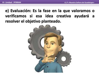 e) Evaluación: Es la fase en la que valoramos o
verificamos si esa idea creativa ayudará a
resolver el objetivo planteado.
VI- Unidad : PFRRHH I.E.P «Nuestra Señora de Guadalupe»
 