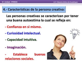 4.- Características de la persona creativa:
Las personas creativas se caracterizan por tener
una buena autoestima la cual se refleja en:
VI- Unidad : PFRRHH I.E.P «Nuestra Señora de Guadalupe»
- Confianza en si mismo.
- Capacidad intuitiva.
- Curiosidad intelectual.
- Imaginación.
- Establece buenas
relaciones sociales.
 