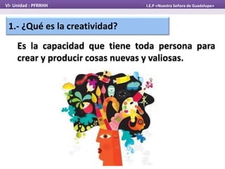 1.- ¿Qué es la creatividad?
Es la capacidad que tiene toda persona para
crear y producir cosas nuevas y valiosas.
VI- Unidad : PFRRHH I.E.P «Nuestra Señora de Guadalupe»
 