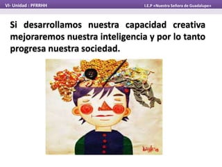 Si desarrollamos nuestra capacidad creativa
mejoraremos nuestra inteligencia y por lo tanto
progresa nuestra sociedad.
VI- Unidad : PFRRHH I.E.P «Nuestra Señora de Guadalupe»
 
