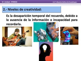 2.- Niveles de creatividad:
Es la desaparición temporal del recuerdo, debido a
la ausencia de la información o incapacidad para
recordarla.
VI- Unidad : PFRRHH I.E.P «Nuestra Señora de Guadalupe»
 
