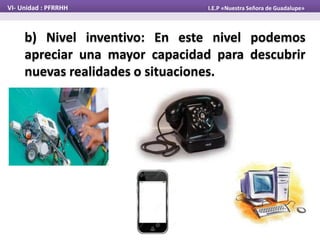 b) Nivel inventivo: En este nivel podemos
apreciar una mayor capacidad para descubrir
nuevas realidades o situaciones.
VI- Unidad : PFRRHH I.E.P «Nuestra Señora de Guadalupe»
 