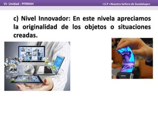 c) Nivel Innovador: En este nivela apreciamos
la originalidad de los objetos o situaciones
creadas.
VI- Unidad : PFRRHH I.E.P «Nuestra Señora de Guadalupe»
 