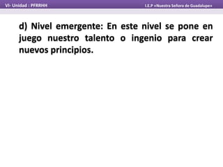 d) Nivel emergente: En este nivel se pone en
juego nuestro talento o ingenio para crear
nuevos principios.
VI- Unidad : PFRRHH I.E.P «Nuestra Señora de Guadalupe»
 