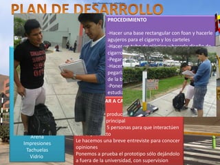 PASOS DEL PLAN 
MATERIALES 
Tubo de Plástico 
Cartón brillante rojo 
Foan 
Imágenes 
Tijeras 
Trupán 
Clavos 
Cartulinas 
Pegamento 
Regilla de metal 
Arena 
Impresiones 
Tachuelas 
Vidrio 
PROCEDIMIENTO 
-Hacer una base rectangular con foan y hacerle 
agujeros para el cigarro y los carteles 
-Hacer un tubo de plástico y hacerle diseño de 
cigarro 
-Pegar el Cigarro a la base 
-Hacer Carteles con impresiones e imágenes, 
pegarlas en trupan y colocarlos en los huecos 
de la base 
-Poner frases en la base que concienticen a los 
estudiantes y tiren sus coillas 
¿CÓMO LLEVAR A CABO? 
Colocamos el producto fuera de la universidad 
por la puerta principal 
Buscamos las 5 personas para que interactúen 
con el producto 
Le hacemos una breve entreviste para conocer 
opiniones 
Ponemos a prueba el prototipo sólo dejándolo 
a fuera de la universidad, con supervision 
 