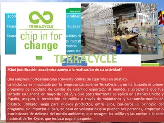¿Cómo se relaciona con el árbol de problemas? 
Causa principal: Colillas de cigarro arrojadas fuera de la Universidad por los estudiantes 
Causas secundarias: -Inadecuados hábitos de higiene 
JUSTIFICACIÓN 
-Contenedores inaccesibles 
-Falta de conciencia 
-Excesivo consumo de cigarro 
¿Qué justificación académica apoya a la realización de su actividad? 
¿Por qué y cómo éste solucionará el problema? 
Una empresa norteamericana convierte colillas de cigarrillos en plástico. 
La iniciativa es impulsada por la empresa canadiense TerraCycle , que ha lanzado el primer 
programa de reciclado de colillas de cigarrillo exportado al mundo. El programa que fue 
lanzado en Canadá en mayo del 2012, y que posteriormente se aplicó en Estados Unidos y 
España, asegura la recolección de colillas a través de voluntarios y su transformación en 
plástico, utilizado luego para nuevos productos, entre ellos, ceniceros. El principio del 
programa, sin importar el país, se basa en voluntarios que pueden ser personas, empresas o 
asociaciones de defensa del medio ambiente, que recogen las colillas y las envían a la sede 
nacional de TerrCycle, que incluso paga el paquete. 
Las colillas son un producto a base de petróleo, que no puede ser completamente 
degradado. Además, la cantidad enorme (millones) de colillas que los fumadores generan 
por año. Por lo tanto, eso genera un impacto ambiental negativo significativo. Es por eso 
que con este proyecto se quiere dar opción a los estudiantes de tener contenedores 
cercanos y llamativos donde depositar las colillas y de esta forma reducir la contaminación 
de colillas y con las colillas recolectadas donarlas a una empresa norteamericana que 
convierte estas colillas en plástico. 
 