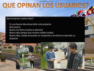 Qué te parece nuestra idea? 
- Es una buena idea desarrollar este proyecto 
- Muy buena 
- Buena me llama mucho la atención 
- Buena idea porque hay muchas colillas tiradas 
- Buena idea, estaba buscando un recipiente y me llamo la atención su 
proyecto 
 