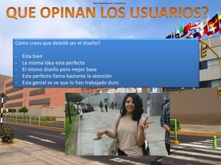 Cómo crees que debió6 ser el diseño? 
- Esta bien 
- La misma idea esta perfecta 
- El mismo diseño pero mejor base 
- Esta perfecto llama bastante la atención 
- Esta genial se ve que lo han trabajado duro 
 