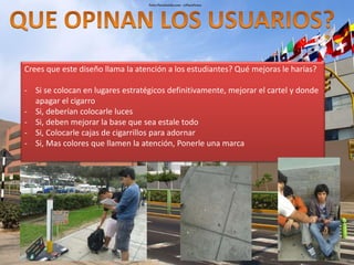 Crees que este diseño llama la atención a los estudiantes? Qué mejoras le harías? 
- Si se colocan en lugares estratégicos definitivamente, mejorar el cartel y donde 
apagar el cigarro 
- Si, deberían colocarle luces 
- Si, deben mejorar la base que sea estale todo 
- Si, Colocarle cajas de cigarrillos para adornar 
- Si, Mas colores que llamen la atención, Ponerle una marca 
 