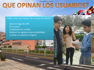 Cuáles crees que fueron los errores del diseño? 
- Sacar el Logo de UPC 
- Sin errores 
- Estabilidad de carteles 
- Mejorar los agujeros para estabilidad 
- La base no soporta el cigarro 
 