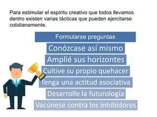 Para estimular el espíritu creativo que todos llevamos
dentro existen varias tácticas que pueden ejercitarse
cotidianamente.
Formularse preguntas
Conózcase así mismo
Amplié sus horizontes
Cultive su propio quehacer
Tenga una actitud asociativa
Desarrolle la futurología
Vacúnese contra los inhibidores
 