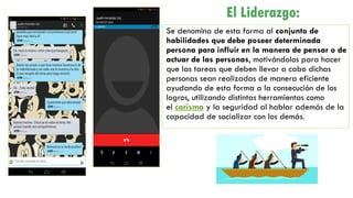 Se denomina de esta forma al conjunto de
habilidades que debe poseer determinada
persona para influir en la manera de pensar o de
actuar de las personas, motivándolos para hacer
que las tareas que deben llevar a cabo dichas
personas sean realizadas de manera eficiente
ayudando de esta forma a la consecución de los
logros, utilizando distintas herramientas como
el carisma y la seguridad al hablar además de la
capacidad de socializar con los demás.
