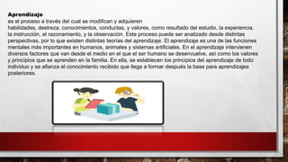 Aprendizaje
es el proceso a través del cual se modifican y adquieren
habilidades, destreza, conocimientos, conductas, y valores, como resultado del estudio, la experiencia,
la instrucción, el razonamiento, y la observación. Este proceso puede ser analizado desde distintas
perspectivas, por lo que existen distintas teorías del aprendizaje. El aprendizaje es una de las funciones
mentales más importantes en humanos, animales y sistemas artificiales. En el aprendizaje intervienen
diversos factores que van desde el medio en el que el ser humano se desenvuelve, así como los valores
y principios que se aprenden en la familia. En ella, se establecen los principios del aprendizaje de todo
individuo y se afianza el conocimiento recibido que llega a formar después la base para aprendizajes
posteriores.
 