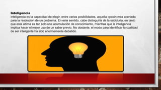 Inteligencia
inteligencia es la capacidad de elegir, entre varias posibilidades, aquella opción más acertada
para la resolución de un problema. En este sentido, cabe distinguirla de la sabiduría, en tanto
que esta última es tan solo una acumulación de conocimiento, mientras que la inteligencia
implica hacer el mejor uso de un saber previo. No obstante, el modo para identificar la cualidad
de ser inteligente ha sido enormemente debatido.
 
