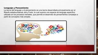 Lenguaje y Pensamiento
La teoría del lenguaje y el pensamiento es una teoría desarrollada principalmente por el
filósofo estadounidense Jerry Fodor, la cual supone una especie de lenguaje específico
utilizado en los procesos mentales, que permite el desarrollo de pensamientos complejos a
partir de conceptos más simples.
 