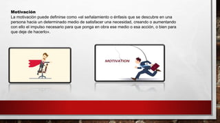 Motivación
La motivación puede definirse como «el señalamiento o énfasis que se descubre en una
persona hacia un determinado medio de satisfacer una necesidad, creando o aumentando
con ello el impulso necesario para que ponga en obra ese medio o esa acción, o bien para
que deje de hacerlo».
 