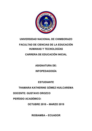 UNIVERSIDAD NACIONAL DE CHIMBORAZO
FACULTAD DE CIENCIAS DE LA EDUCACIÓN
HUMANAS Y TECNOLOGÍAS
CARRERA DE EDUCACIÓN INICIAL
ASIGNATURA DE:
INFOPEDAGOGÍA
ESTUDIANTE
THAMARA KATHERINE GÓMEZ HUILCAREMA
DOCENTE: GUSTAVO OROZCO
PERÍODO ACADÉMICO:
OCTUBRE 2018 – MARZO 2019
RIOBAMBA – ECUADOR
 
