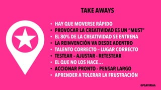 TAKE AWAYS
• HAY QUE MOVERSE RÁPIDO
• PROVOCAR LA CREATIVIDAD ES UN “MUST”
• EL 80% DE LA CREATIVIDAD SE ENTRENA
• LA REINVENCIÓN VA DESDE ADENTRO
• TALENTO CORRECTO – LUGAR CORRECTO
• TESTEAR – AJUSTAR - RETESTEAR
• EL QUE NO LOS HACE…
• ACCIONAR PRONTO - PENSAR LARGO
• APRENDER A TOLERAR LA FRUSTRACIÓN
@PGAVIRIAA
 