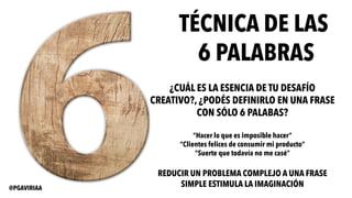 TÉCNICA DE LAS
6 PALABRAS
¿CUÁL ES LA ESENCIA DE TU DESAFÍO
CREATIVO?, ¿PODÉS DEFINIRLO EN UNA FRASE
CON SÓLO 6 PALABAS?
“Hacer lo que es imposible hacer”
“Clientes felices de consumir mi producto”
”Suerte que todavía no me casé”
REDUCIR UN PROBLEMA COMPLEJO A UNA FRASE
SIMPLE ESTIMULA LA IMAGINACIÓN@PGAVIRIAA
 