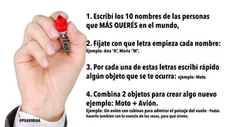 1. Escribí los 10 nombres de las personas
que MÁS QUERÉS en el mundo,
2. Fíjate con que letra empieza cada nombre:
Ejemplo: Ana “A”, Maria “M”,
3. Por cada una de estas letras escribí rápido
algún objeto que se te ocurra: ejemplo: Moto
4. Combina 2 objetos para crear algo nuevo
ejemplo: Moto + Avión.
Ejemplo: Un avión con cabinas para admirar el paisaje del vuelo - Podés
hacerlo también con la esencia de las cosas, para qué sirven.
@PGAVIRIAA
 