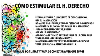 CÓMO ESTIMULAR EL H. DERECHO
LEE UNA HISTORIA O UN CUENTO DE CIENCIA FICCIÓN.
USA TU IMAGINACIÓN
NO VAYAS A LO LITERAL, EXPLORA DISTINTOS SIGNIFICADOS
MANTENTE EN SILENCIO – ESO ACALLA AL H. IZQUIERDO
JUEGA CON ROMPECABEZAS, PUZZLE.
ABRAZA LA AMBIGÜEDAD
APROVECHA ELTIEMPO ANTES DE SALIR DE LA CAMA PARA
TENER LOS MEJORES PENSAMIENTOS
MANTÉN UNA LIBRETA Y ESFERO EN TU MESA DE NOCHE
TOMA UNA DUCHA Y REFLEXIONA EN ELLA
MIRA LAS DOS LISTAS Y TRATA DE CONECTAR A VER QUE SURGE
@PGAVIRIAA
 