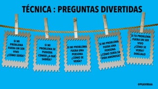 TÉCNICA : PREGUNTAS DIVERTIDAS
SI MI
PROBLEMA
FUERA UN SER
VIVO
¿CÓMO SERÍA?
SI MI
PROBLEMA SE
PUDIERA
COMER ¿A QUÉ
SABRÍA?
SI MI PROBLEMA
FUERA UNA
PERSONA
¿CÓMO SE
VERÍA?
SI MI PROBLEMA
FUERA UNA
PERSONA
¿CÓMO SERÍA SU
VIDA AMOROSA?
SI TU PROBLEMA
FUERA UN SER
VIVO
¿CÓMO SE
VERÍA?
DIBÚJALO
@PGAVIRIAA
 