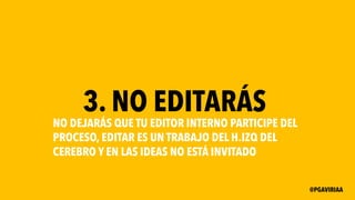 3. NO EDITARÁS
NO DEJARÁS QUE TU EDITOR INTERNO PARTICIPE DEL
PROCESO, EDITAR ES UN TRABAJO DEL H.IZQ DEL
CEREBRO Y EN LAS IDEAS NO ESTÁ INVITADO
@PGAVIRIAA
 