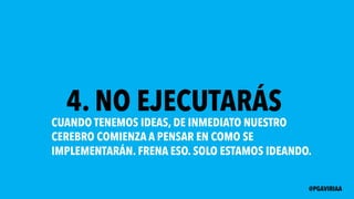 4. NO EJECUTARÁS
CUANDO TENEMOS IDEAS, DE INMEDIATO NUESTRO
CEREBRO COMIENZA A PENSAR EN COMO SE
IMPLEMENTARÁN. FRENA ESO. SOLO ESTAMOS IDEANDO.
@PGAVIRIAA
 