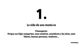 1.
La vida de una mamá es
Preocuparse:
Porque sus hijos compartan, sean creativos, consideren a los otros, sean
líderes, buenas personas, maduren…
@PGAVIRIAA
 