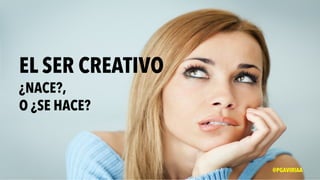 EL SER CREATIVO
¿NACE?,
O ¿SE HACE?
@PGAVIRIAA
 