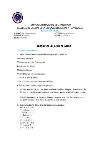 UNIVERSIDAD NACIONAL DE CHIMBORAZO
FACULTAD DE CIENCIAS DE LA EDUCACION HUMANAS Y TECNOLOGIAS
EDUCACIÓN INCIAL
ASIGNATURA: Infopedagogía DOCENTE: Gustavo Orosco
NOMBRE: Betty Cruz FECHA: 02/12/2018
CURSO: 4to Inicial
INDUCCION A LA CREATIVIDAD
FLUIDEZ DEL PENSAMIENTO
1. Haga una lista de muchos modos de lograr que la gente lea.
Mediante la música
Mediante proyección de imágenes
Proyección de videos
Mediante el juego
Visitar librerías con cuentacuentos
Asistir a la feria de libros
Actividades lúdicas para fomentar la lectura
Elaboración de cuadros, diagramas y mapas
2. Está en la cocina de una casa, tiene que llevar dos litros de agua a una distancia de
30 metros y no dispone para ese movimiento más que de un periódico y un cedazo.
Utilizó el periódico de fondo en el cedazo para que no exista una fuga de agua
ya que la distancia para llevar el agua no es muy extensa.
3. Exprese cada uno de los diez dígitos con cuatro cuatros.
O = 4-4+4-4 = 0
1 = 4/4-4/4 = 1
2 = (4/4)+4/4 = 2
3 =4x4-4/4=3
4 = 4x4/4=4
5 = 4x4+4/4=5
6 = (4+4)/4+4= 6
7 = 44/4-4=7
8 = 4+4+4-4= 8
 