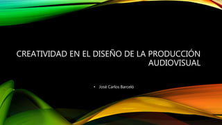 CREATIVIDAD EN EL DISEÑO DE LA PRODUCCIÓN
AUDIOVISUAL
• José Carlos Barceló
 