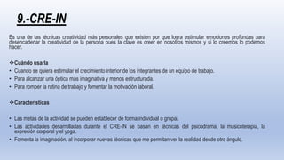 9.-CRE-IN
Es una de las técnicas creatividad más personales que existen por que logra estimular emociones profundas para
desencadenar la creatividad de la persona pues la clave es creer en nosotros mismos y si lo creemos lo podemos
hacer.
Cuándo usarla
• Cuando se quiera estimular el crecimiento interior de los integrantes de un equipo de trabajo.
• Para alcanzar una óptica más imaginativa y menos estructurada.
• Para romper la rutina de trabajo y fomentar la motivación laboral.
Características
• Las metas de la actividad se pueden establecer de forma individual o grupal.
• Las actividades desarrolladas durante el CRE-IN se basan en técnicas del psicodrama, la musicoterapia, la
expresión corporal y el yoga.
• Fomenta la imaginación, al incorporar nuevas técnicas que me permitan ver la realidad desde otro ángulo.
 