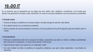 10.-DO IT
Es un acrónimo que se representa por sus siglas que eran: definir, abrir, identificar y transformar y fue creada para
aportar mas generación de ideas y sacar soluciones y la usamos mas para estableces usos de productos ya existentes
Cuándo usarla
• Cuando se tenga un problema con muchas aristas y se deba escoger la solución más idónea.
• Si se desea innovar con un producto ya existente.
• Para la creación de nuevos productos o servicios, en la que puede ser muy útil el segundo paso del método (abrir la
mente).
Características
• Estimula la creatividad innata de los equipos de trabajo, propiciando que abran su mente a múltiples posibilidades
para solucionar un problema, y no solo a las primeras o más obvias.
• Suele funcionar mejor si se cuenta con un moderador o líder.
• Con este método se divide el problema en pequeños problemas, que sean menos agobiantes y más fáciles de
solucionar.
 
