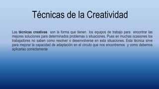 Técnicas de la Creatividad
Las técnicas creativas son la forma que tienen los equipos de trabajo para encontrar las
mejores soluciones para determinados problemas o situaciones. Pues en muchas ocasiones los
trabajadores no saben como resolver o desenvolverse en esta situaciones. Esta técnica sirve
para mejorar la capacidad de adaptación en el circulo que nos encontremos y como debemos
aplicarlas correctamente
 