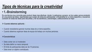 Tipos de técnicas para la creatividad
•1.-Brainstorming
Es una técnica muy conocida para producir ideas mas efectivas donde lo aplicamos a grupos en los cuales vamos anotando
en una pizarra las ideas espontaneas que surgen de todos los participantes enfocándose en un tema especifico y buscamos
conexión en todas las ideas para discutirlas y ver los beneficios y desventajas y seleccionamos la mejor
 Cuando debemos aplicarla :
• Cuando necesitamos generar muchas ideas de un tema especifico.
• Cuando debemos organizar ideas de equipo de trabajo con muchas personas.
Características
• Debe contar con un moderador.
• Se debe definir un marco temporal.
• El límite de participantes debe ser de 15 personas.
• Debe tener un objetivo centralizado.
 