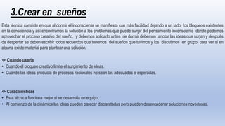 3.Crear en sueños
Esta técnica consiste en que al dormir el inconsciente se manifiesta con más facilidad dejando a un lado los bloqueos existentes
en la consciencia y así encontramos la solución a los problemas que puede surgir del pensamiento inconsciente donde podemos
aprovechar el proceso creativo del sueño, y debemos aplicarlo antes de dormir debemos anotar las ideas que surjan y después
de despertar se deben escribir todos recuerdos que tenemos del sueños que tuvimos y los discutimos en grupo para ver si en
alguna existe material para plantear una solución.
 Cuándo usarla
• Cuando el bloqueo creativo limite el surgimiento de ideas.
• Cuando las ideas producto de procesos racionales no sean las adecuadas o esperadas.
 Características
• Esta técnica funciona mejor si se desarrolla en equipo.
• Al comienzo de la dinámica las ideas pueden parecer disparatadas pero pueden desencadenar soluciones novedosas.
 