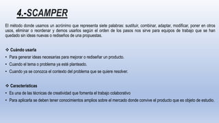 4.-SCAMPER
El método donde usamos un acrónimo que representa siete palabras: sustituir, combinar, adaptar, modificar, poner en otros
usos, eliminar o reordenar y demos usarlos según el orden de los pasos nos sirve para equipos de trabajo que se han
quedado sin ideas nuevas o rediseños de una propuestas.
 Cuándo usarla
• Para generar ideas necesarias para mejorar o rediseñar un producto.
• Cuando el tema o problema ya esté planteado.
• Cuando ya se conozca el contexto del problema que se quiere resolver.
 Características
• Es una de las técnicas de creatividad que fomenta el trabajo colaborativo
• Para aplicarla se deben tener conocimientos amplios sobre el mercado donde convive el producto que es objeto de estudio.
 