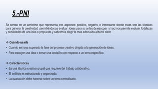 5.-PNI
Se centra en un acrónimo que representa tres aspectos: positivo, negativo e interesante donde estas son las técnicas
para generar la creatividad permitiéndonos evaluar ideas para su antes de escoger y haci nos permite evaluar fortalezas
y debilidades de una idea o propuesta y sabremos elegir la mas adecuada al tema dado
.
 Cuándo usarla
• Cuando se haya superado la fase del proceso creativo dirigida a la generación de ideas.
• Para escoger una idea o tomar una decisión con respecto a un tema específico.
 Características
• Es una técnica creativa grupal que requiere del trabajo colaborativo.
• El análisis es estructurado y organizado.
• La evaluación debe hacerse sobre un tema centralizado.
 
