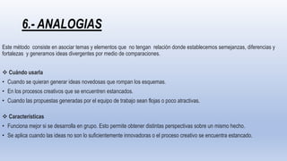 6.- ANALOGIAS
Este método consiste en asociar temas y elementos que no tengan relación donde establecemos semejanzas, diferencias y
fortalezas y generamos ideas divergentes por medio de comparaciones.
 Cuándo usarla
• Cuando se quieran generar ideas novedosas que rompan los esquemas.
• En los procesos creativos que se encuentren estancados.
• Cuando las propuestas generadas por el equipo de trabajo sean flojas o poco atractivas.
 Características
• Funciona mejor si se desarrolla en grupo. Esto permite obtener distintas perspectivas sobre un mismo hecho.
• Se aplica cuando las ideas no son lo suficientemente innovadoras o el proceso creativo se encuentra estancado.
 