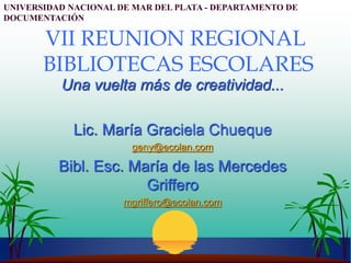 VII REUNION REGIONAL
BIBLIOTECAS ESCOLARES
Una vuelta más de creatividad...
Lic. María Graciela Chueque
geny@ecolan.com
Bibl. Esc. María de las Mercedes
Griffero
mgriffero@ecolan.com
UNIVERSIDAD NACIONAL DE MAR DEL PLATA - DEPARTAMENTO DE
DOCUMENTACIÓN
 